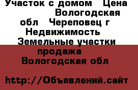 Участок с домом › Цена ­ 200 000 - Вологодская обл., Череповец г. Недвижимость » Земельные участки продажа   . Вологодская обл.